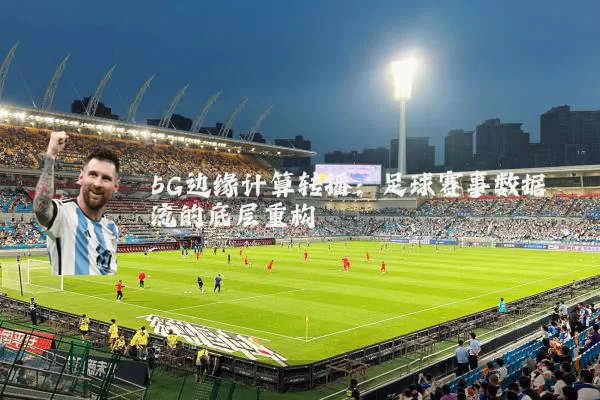 5G边缘计算转播：足球赛事数据流的底层重构