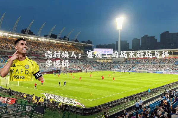 临时换人:赛场上的战术暗战与科学逻辑